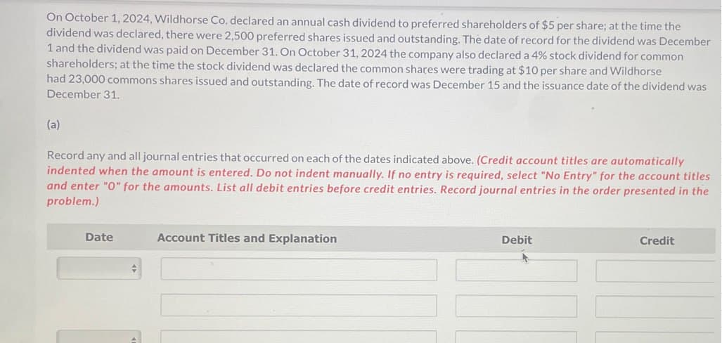 On October 1, 2024, Wildhorse Co. declared an annual cash dividend to preferred shareholders of $5 per share; at the time the
dividend was declared, there were 2,500 preferred shares issued and outstanding. The date of record for the dividend was December
1 and the dividend was paid on December 31. On October 31, 2024 the company also declared a 4% stock dividend for common
shareholders; at the time the stock dividend was declared the common shares were trading at $10 per share and Wildhorse
had 23,000 commons shares issued and outstanding. The date of record was December 15 and the issuance date of the dividend was
December 31.
(a)
Record any and all journal entries that occurred on each of the dates indicated above. (Credit account titles are automatically
indented when the amount is entered. Do not indent manually. If no entry is required, select "No Entry" for the account titles
and enter "O" for the amounts. List all debit entries before credit entries. Record journal entries in the order presented in the
problem.)
Date
Account Titles and Explanation
Debit
Credit