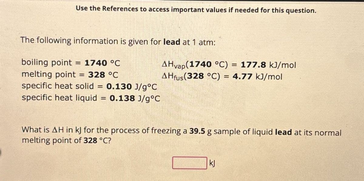 Use the References to access important values if needed for this question.
The following information is given for lead at 1 atm:
boiling point = 1740 °C
melting point = 328 °C
AHvap(1740 °C) = 177.8 kJ/mol
AHfus (328 °C) = 4.77 kJ/mol
specific heat solid = 0.130 J/g°C
specific heat liquid
=
0.138 J/g°C
What is AH in kJ for the process of freezing a 39.5 g sample of liquid lead at its normal
melting point of 328 °C?
kj