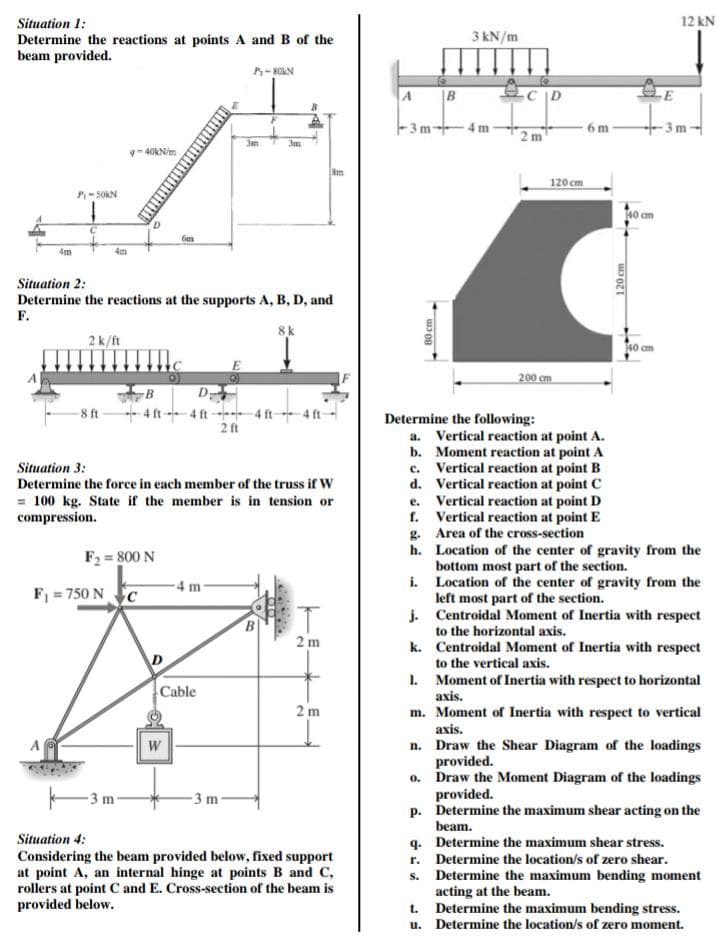 Situation 1:
Determine the reactions at points A and B of the
beam provided.
4m
P-50KN
4m
2 k/ft
-8 ft
40kN/m
Situation 2:
Determine the reactions at the supports A, B, D, and
F.
8 k
F₁ =750 NC
B
4 ft
F₂=800 N
m
6m
D
Situation 3:
Determine the force in each member of the truss if W
= 100 kg. State if the member is in tension or
compression.
W
P₁-80KN
D-
4 ft 4 ft 4 ft-
2 ft
-4 m-
Cable
3m
-3 m
B
010
8m
2 m
2m
Situation 4:
Considering the beam provided below, fixed support
at point A, an internal hinge at points B and C,
rollers at point C and E. Cross-section of the beam is
provided below.
A
-3m-4m
B
80 cm
g.
3 kN/m
1.
C
m
Determine the following:
120 cm
200 cm
a. Vertical reaction at point A.
b. Moment reaction at point A
Vertical reaction at point B
d. Vertical reaction at point C
e. Vertical reaction at point D
C.
f.
6m
Vertical reaction at point E
Area of the cross-section
140 cm
120 cm
140 cm
E
12 kN
3m
h.
Location of the center of gravity from the
bottom most part of the section.
i.
Location of the center of gravity from the
left most part of the section.
j.
Centroidal Moment of Inertia with respect
to the horizontal axis.
k.
Centroidal Moment of Inertia with respect
to the vertical axis.
Moment of Inertia with respect to horizontal
axis.
m. Moment of Inertia with respect to vertical
axis.
n. Draw the Shear Diagram of the loadings
provided.
0. Draw the Moment Diagram of the loadings
provided.
p. Determine the maximum shear acting on the
beam.
q. Determine the maximum shear stress.
r. Determine the location/s of zero shear.
Determine the maximum bending moment
acting at the beam.
S.
t. Determine the maximum bending stress.
u. Determine the location/s of zero moment.