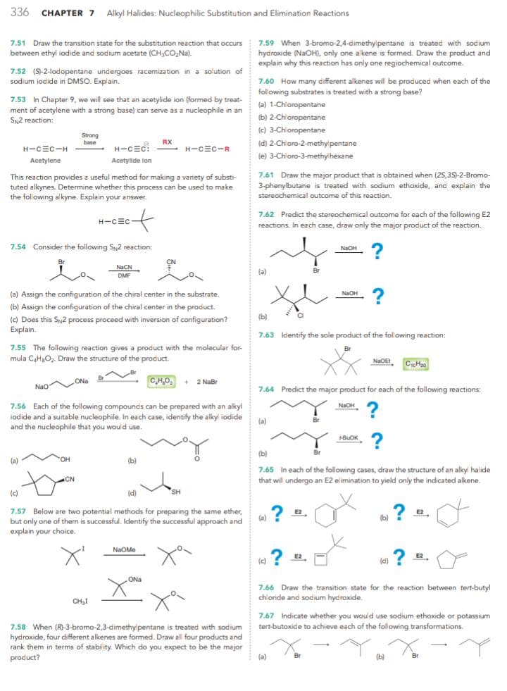 336 CHAPTER 7 Alkyl Halides: Nucleophilic Substitution and Elimination Reactions
7.51 Draw the transition state for the substitution reaction that occurs
between ethyl iodide and sodium acetate (CH₂CO₂Na).
7.52 (S)-2-lodopentane undergoes racemization in a solution of
sodium iodide in DMSO. Explain.
7.53 In Chapter 9, we will see that an acetylide ion (formed by treat-
ment of acetylene with a strong base) can serve as a nucleophile in an
SN2 reaction:
H-CEC-H
Acetylene
Strong
base
(a)
This reaction provides a useful method for making a variety of substi-
tuted alkynes. Determine whether this process can be used to make
the following alkyne. Explain your answer.
7.54 Consider the following S2 reaction:
NaCN
DMF
H-CEC:
Acetylide ion
OH
CN
H-CEC-
(a) Assign the configuration of the chiral center in the substrate.
(b) Assign the configuration of the chiral center in the product.
(c) Does this SN2 process proceed with inversion of configuration?
Explain.
7.55 The following reaction gives a product with the molecular for-
mula C₂H₂O₂. Draw the structure of the product.
Nao
Na
CHO, + 2 NaBr
7.56 Each of the following compounds can be prepared with an alkyl
iodide and a suitable nucleophile. In each case, identify the alkyl iodide
and the nucleophile that you would use.
CH₂I
RX
(b)
H-CEC-R
NaOMe
(c)
(d)
7.57 Below are two potential methods for preparing the same ether,
but only one of them is successful. Identify the successful approach and
explain your choice.
ONa
SH
7.58 When (R)-3-bromo-2,3-dimethylpentane is treated with sodium
hydroxide, four different alkenes are formed. Draw all four products and
rank them in terms of stability. Which do you expect to be the major
product?
7.59 When 3-bromo-2,4-dimethylpentane is treated with sodium
hydroxide (NaOH), only one alkene is formed. Draw the product and
explain why this reaction has only one regiochemical outcome.
7.60 How many different alkenes will be produced when each of the
following substrates is treated with a strong base?
(a) 1-Chloropentane
(b) 2-Chloropentane
(c) 3-Chloropentane
(d)
2-Chloro-2-methylpentane
(e) 3-Chloro-3-methylhexane
7.61 Draw the major product that is obtained when (2S,3S)-2-Bromo-
3-phenylbutane is treated with sodium ethoxide, and explain the
stereochemical outcome of this reaction.
7.62 Predict the stereochemical outcome for each of the following E2
reactions. In each case, draw only the major product of the reaction.
?
(a)
(b)
7.63 Identify the sole product of the following reaction:
Br
(a)
(a)
7.64 Predict the major product for each of the following reactions:
?
?
E2
(c)? 22.
E2
NaOH
(a)
NaOH
Br
(b)
7.65 In each of the following cases, draw the structure of an alkyl halide
that will undergo an E2 elimination to yield only the indicated alkene.
Br
NaOH
NaOEt
BUOK
?
(b)
C₁0H₂0
(d)
?
7.66 Draw the transition state for the reaction between tert-butyl
chloride and sodium hydroxide.
(b)
E2
7.67 Indicate whether you would use sodium ethoxide or potassium
tert-butoxide to achieve each of the following transformations.
? 2².
E2
Br