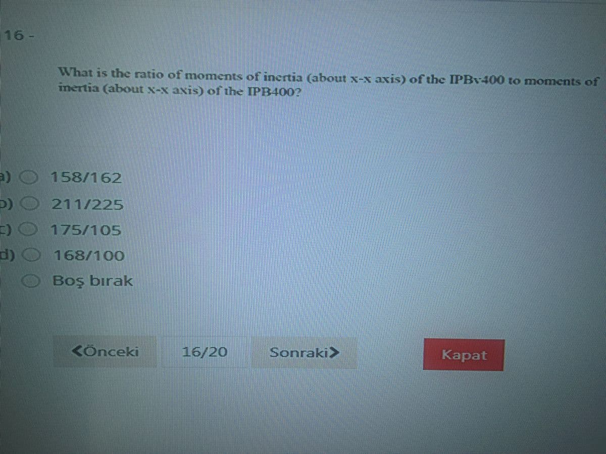 16-
What is the ratio of moments ofinertia (about x-x axis) of the IPB400 to moments.of
inertia (about x-x axis) of the IPR400?
a) 158162
O
211/225
D0175/105
d)O168/100
Boş bırak
<Ônceki
16/20
Sonraki>
Kapat
