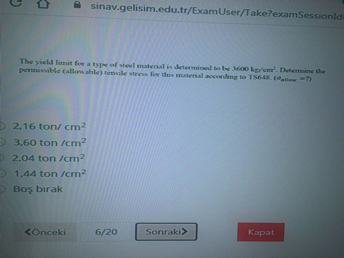 sinav.gelisim.edu.tr/ExamUser/Take?examSessionld
The yield imit for a typE of steel material is determined to k3600 keran. Detemine the
permissible (allowable> tensile sress for this material acxording to S64S. (o r=)
D 2,16 ton/cm²
23.60 ton /cm²
2 2,04 ton /cm²
1,44 ton /cm2
DBoş bırak
<Onceki
6/20
Sonraki>
Карat
