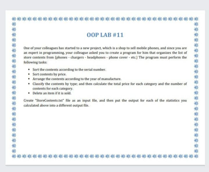 *米米米米米米米米米米米米米米米米米米米米米米米米米米米米米米米米米米*
OOP LAB #11
One of your colleagues has started to a new project, which is a shop to sell mobile phones, and since you are
an expert in programming, your colleague asked you to create a program for him that organizes the list of
store contents from (phones - chargers - headphones phone cover - etc.) The program must perform the
following tasks:
Sort the contents according to the serial number.
• Sort contents by price.
• Arrange the contents according to the year of manufacture.
• Cassify the contents by type; and then calculate the total price for each category and the number of
contents for each category.
• Delete an item if it is sold.
Create "StoreContents.txt" file as an input file, and then put the output for each of the statistics you
calculated above into a different output file.
米米米米米米米米米米米米米米米米米米米米米※米※米米米米米米米米米米米米
