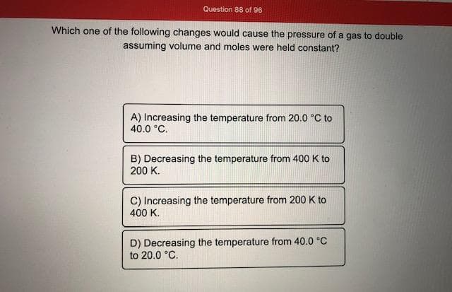 Which one of the following changes would cause the pressure of a gas to double
assuming volume and moles were held constant?
A) Increasing the temperature from 20.0 °C to
40.0 °C.
B) Decreasing the temperature from 400 K to
200 K.
C) Increasing the temperature from 200 K to
400 K.
D) Decreasing the temperature from 40.0 °C
to 20.0 °C.
