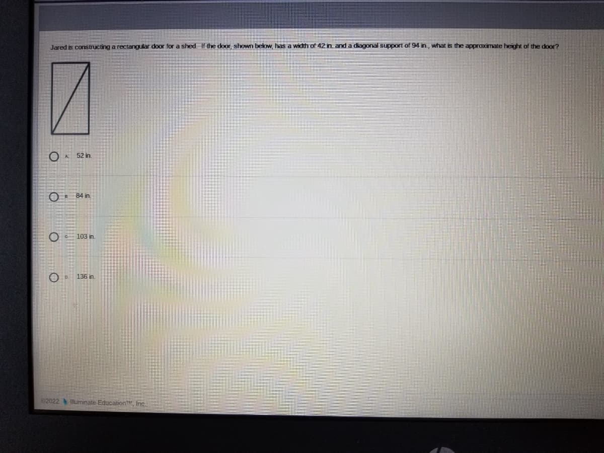 Jared is constructing a rectangular door for a shed. If the door, shown below, has a width of 42 in. and a diagonal support of 94 in, what is the approximate height of the door?
O A 52 in
O E 84 in.
O 103 in.
O D.
136 in.
82022 Illuminate EducationT Inc.

