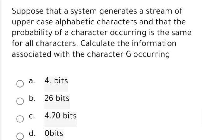 Suppose that a system generates a stream of
upper case alphabetic characters and that the
probability of a character occurring is the same
for all characters. Calculate the information
associated with the character G occurring
O a.
b.
O
O
C.
4. bits
26 bits
4.70 bits
d. Obits