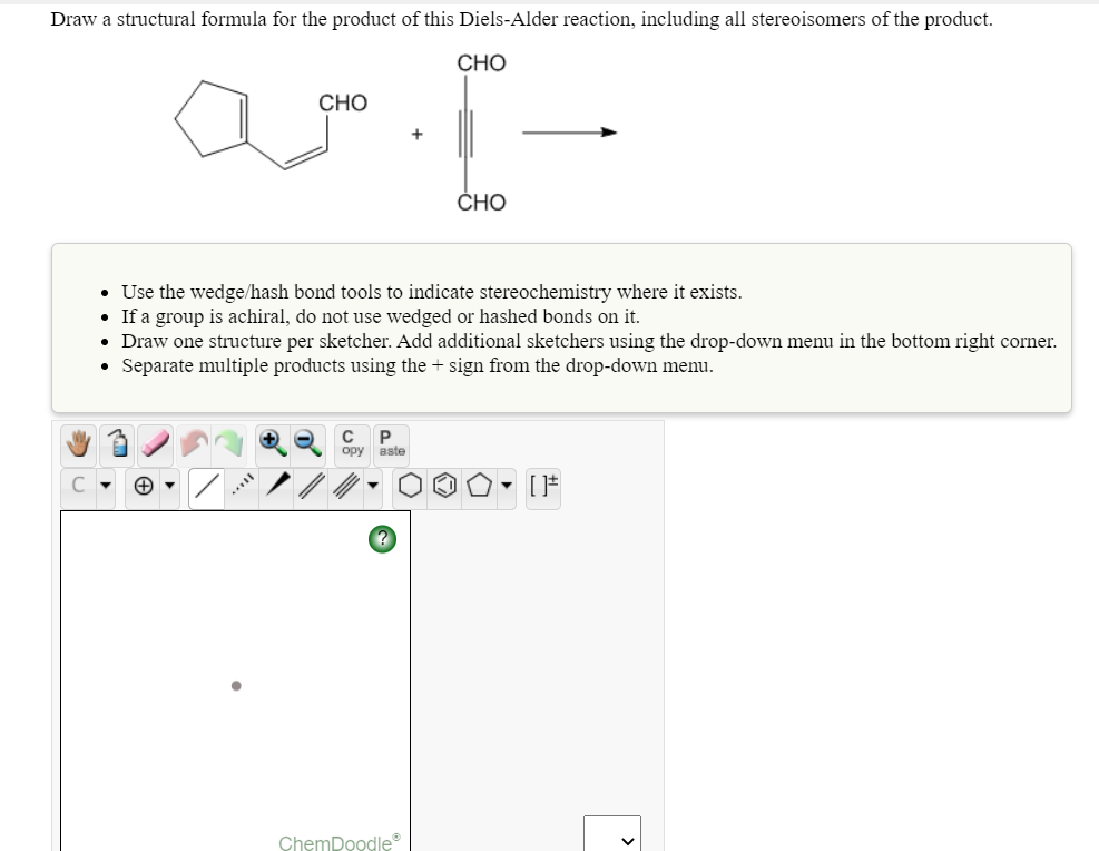 Draw a structural formula for the product of this Diels-Alder reaction, including all stereoisomers of the product.
CHO
CHO
CHO
• Use the wedge/hash bond tools to indicate stereochemistry where it exists.
• If a group is achiral, do not use wedged or hashed bonds on it.
• Draw one structure per sketcher. Add additional sketchers using the drop-down menu in the bottom right corner.
• Separate multiple products using the + sign from the drop-down menu.
C P
opy aste
C - O -
ChemDoodle
