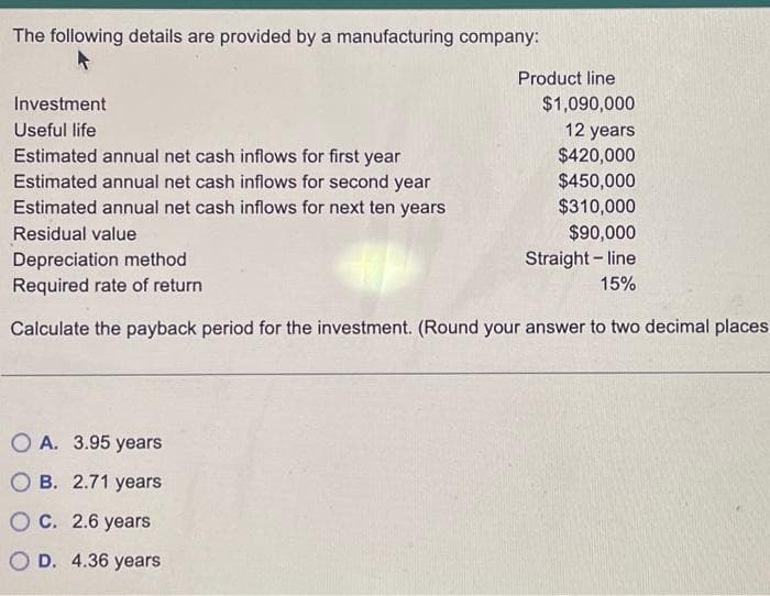 The following details are provided by a manufacturing company:
Investment
Useful life
Estimated annual net cash inflows for first year
Estimated annual net cash inflows for second year
Estimated annual net cash inflows for next ten years
Residual value
Product line
OA. 3.95 years
OB. 2.71 years
OC. 2.6 years
O D. 4.36 years
$1,090,000
12 years
$420,000
$450,000
$310,000
$90,000
Straight-line
Depreciation method
Required rate of return
15%
Calculate the payback period for the investment. (Round your answer to two decimal places