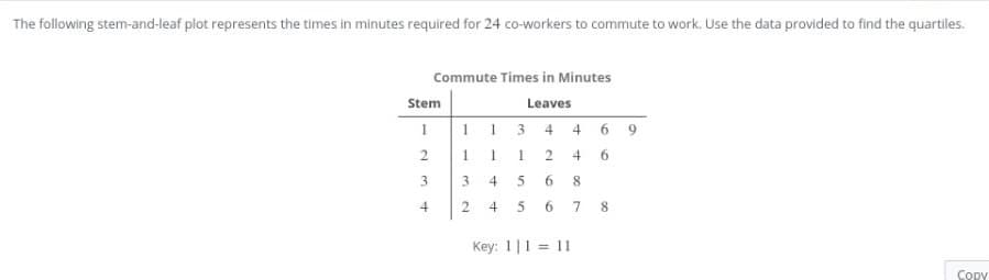 The following stem-and-leaf plot represents the times in minutes required for 24 co-workers to commute to work. Use the data provided to find the quartiles.
Commute Times in Minutes
Stem
Leaves
3.
4
4 6 9
2.
1
4
6
3
3.
4
8
2.
4
6 7 8
Key: 1|1 = 11
Copy
2.
6.
1.
