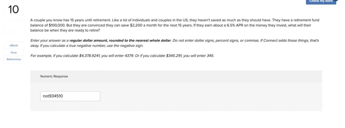 Check my work
eBook
Print
References
A couple you know has 15 years until retirement. Like a lot of individuals and couples in the US, they haven't saved as much as they should have. They have a retirement fund
balance of $100,000. But they are convinced they can save $2,200 a month for the next 15 years. If they earn about a 6.5% APR on the money they invest, what will their
balance be when they are ready to retire?
Enter your answer as a regular dollar amount, rounded to the nearest whole dollar. Do not enter dollar signs, percent signs, or commas. If Connect adds those things, that's
okay. If you calculate a true negative number, use the negative sign.
For example, if you calculate $4,378.9241, you will enter 4379. Or if you calculate $345.291, you will enter 345.
10
10
Numeric Response
not934510