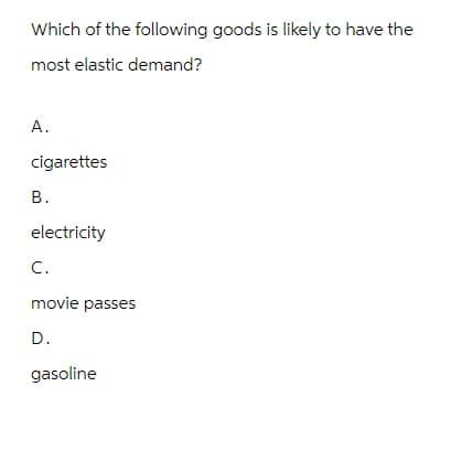 Which of the following goods is likely to have the
most elastic demand?
A.
cigarettes
B.
electricity
C.
movie passes
D.
gasoline