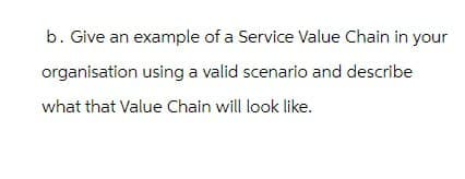 b. Give an example of a Service Value Chain in your
organisation using a valid scenario and describe
what that Value Chain will look like.