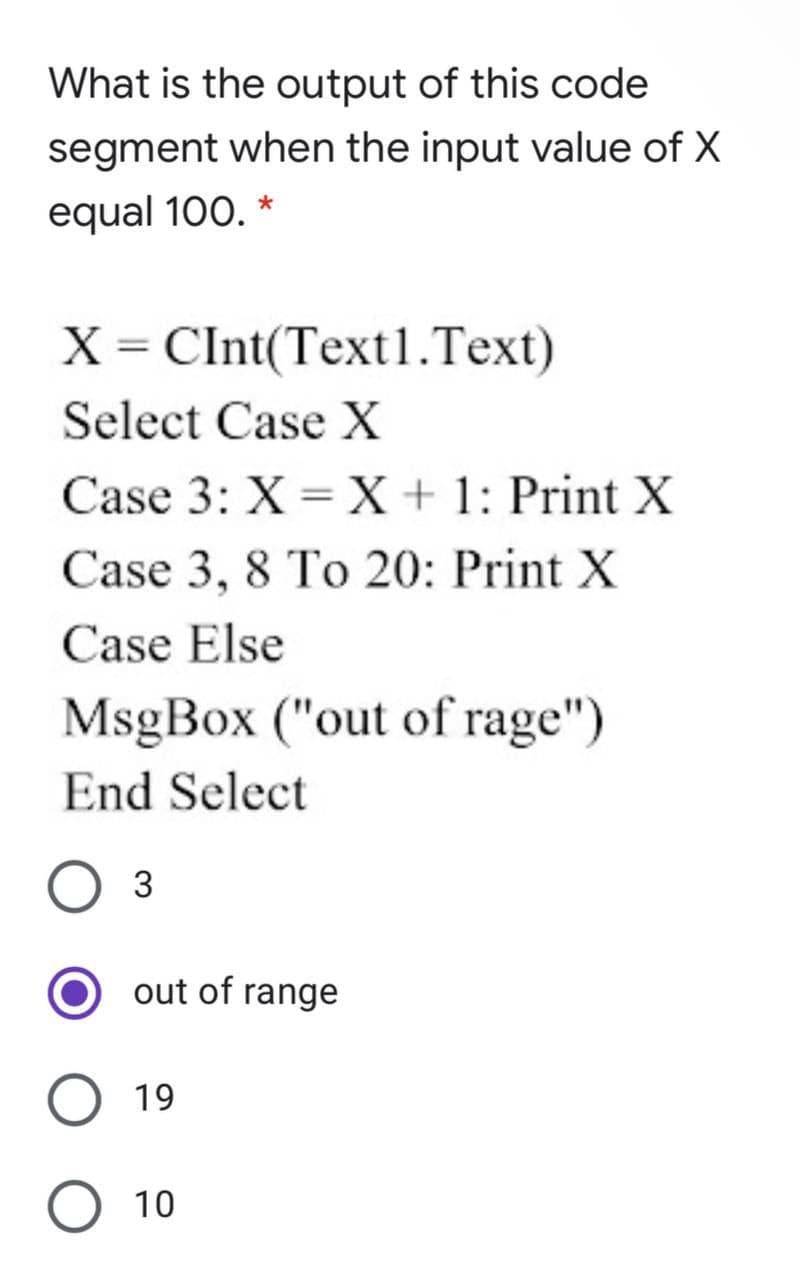 What is the output of this code
segment when the input value of X
equal 100. *
= CInt(Text1.Text)
Select Case X
Case 3: X = X + 1: Print X
Case 3, 8 To 20: Print X
Case Else
MsgBox ("out of rage")
End Select
Оз
out of range
19
О 10
