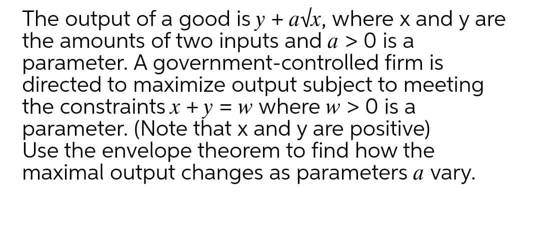 The output of a good is y + a\x, where x and y are
the amounts of two inputs and a > 0 is a
parameter. A government-controlled firm is
directed to maximize output subject to meeting
the constraints x + y = w where w > 0 is a
parameter. (Note that x and y are positive)
Use the envelope theorem to find how the
maximal output changes as parameters a vary.
