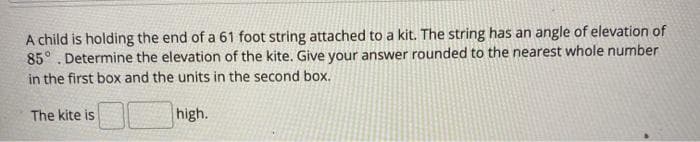 A child is holding the end of a 61 foot string attached to a kit. The string has an angle of elevation of
85° . Determine the elevation of the kite. Give your answer rounded to the nearest whole number
in the first box and the units in the second box.
The kite is
high.
