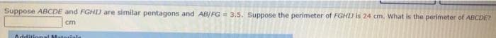 Suppose ABCDE and FGHD are similar pentagons and AB/FG= 3.5. Suppose the perimeter of FGHJ is 24 cm. What is the perimeter of ABCDE?
cm
Additional Materiale
