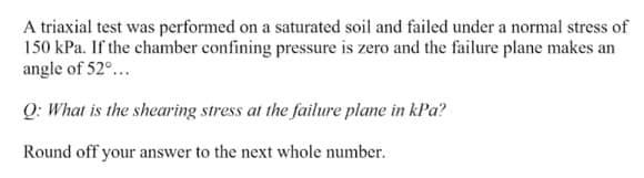 A triaxial test was performed on a saturated soil and failed under a normal stress of
150 kPa. If the chamber confining pressure is zero and the failure plane makes an
angle of 52°...
Q: What is the shearing stress at the failure plane in kPa?
Round off your answer to the next whole number.
