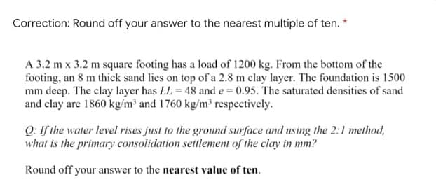 Correction: Round off your answer to the nearest multiple of ten. *
A 3.2 m x 3.2 m square footing has a load of 1200 kg. From the bottom of the
footing, an 8 m thick sand lies on top of a 2.8 m clay layer. The foundation is 1500
mm deep. The clay layer has LL = 48 and e = 0.95. The saturated densities of sand
and clay are 1860 kg/m³ and 1760 kg/m³ respectively.
Q: If the water level rises just to the ground surface and using the 2:1 method,
what is the primary consolidation settlement of the clay in mm?
Round off your answer to the nearest value of ten.
