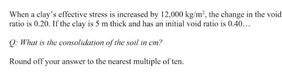 When a clay's effective stress is increased by 12,000 kg/m², the change in the void
ratio is 0.20. If the clay is 5 m thick and has an initial void ratio is 0.40...
Q: What is the consolidation of the soil in cm?
Round off your answer to the nearest multiple of ten.
