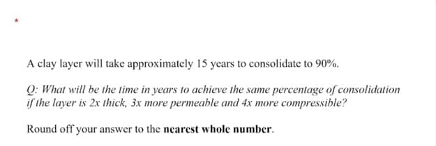 A clay layer will take approximately 15 years to consolidate to 90%.
Q: What will be the time in years to achieve the same percentage of consolidation
if the layer is 2x thick, 3x more permeable and 4x more compressible?
Round off your answer to the nearest whole number.
