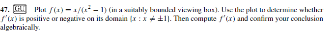 47. GU Plot f(x) = x/(x² – 1) (in a suitably bounded viewing box). Use the plot to determine whether
f'(x) is positive or negative on its domain {x : x + ±1}. Then compute f'(x) and confirm your conclusion
algebraically.
