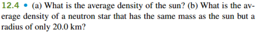 12.4 • (a) What is the average density of the sun? (b) What is the av-
erage density of a neutron star that has the same mass as the sun but a
radius of only 20.0 km?
