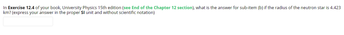 In Exercise 12.4 of your book, University Physics 15th edition (see End of the Chapter 12 section), what is the answer for sub-item (b) if the radius of the neutron star is 4.423
km? (express your answer in the proper SI unit and without scientific notation)
