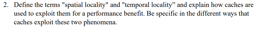 2. Define the terms "spatial locality" and "temporal locality" and explain how caches are
used to exploit them for a performance benefit. Be specific in the different ways that
caches exploit these two phenomena.
