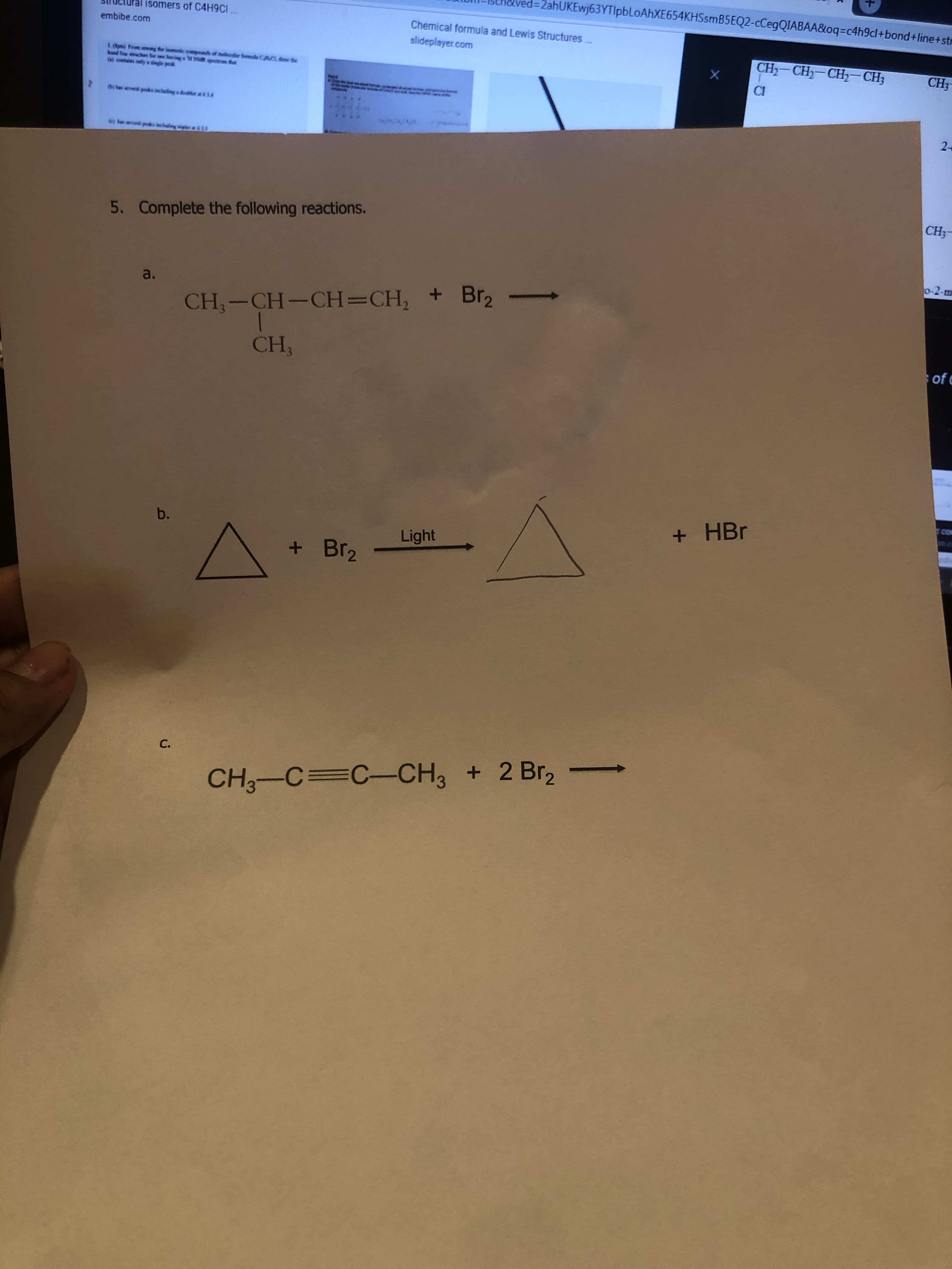 %=D2ahUKEwj63YTIpbLoAhXE654KHSsmB5EQ2-cCegQIABAA&oq=c4h9cl+bond+line+str
%3D
isomers of C4H9CI ..
embibe.com
Chemical formula and Lewis Structures..
ww.
slideplayer.com
CH - CH - CH,- СНЗ
1. Op From wg the ismetic empemds of mecfor Semd CRCL te
ond line she Kor one hana
a sotains oey a single pea
CH3-
CI
Bị h seseral peks ieing dei14
2
fe bes l pks icleing wiplet41
CH;-
5. Complete the following reactions.
p-2-m
a.
CH,-CH-CH=CH, + Br2
CH,
of e
+ HBr
Light
+ Br2
C.
CH3-C=C-CH3 + 2 Br, -
b.
