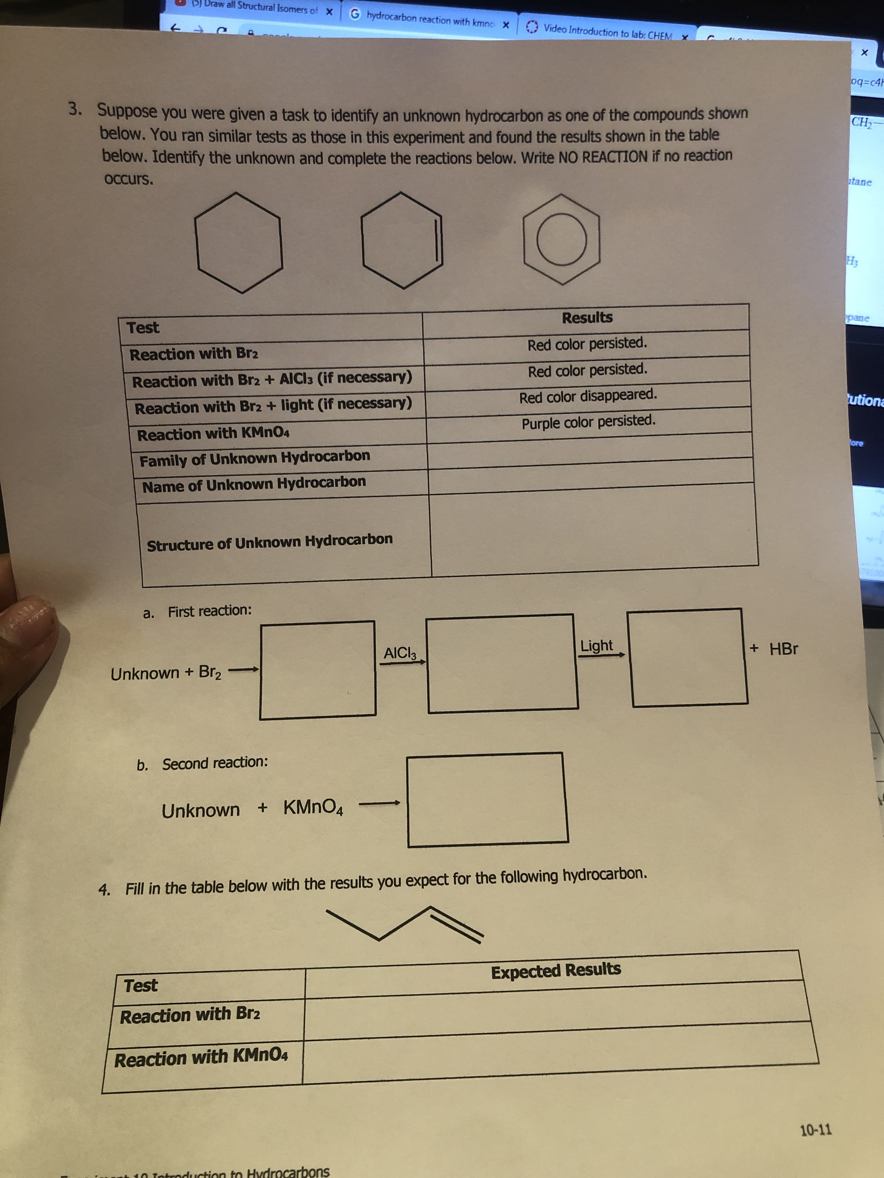 (5) Draw all Structural Isomers of X
G hydrocarbon reaction with kmno X
Video Introduction to lab: CHEM X
oq=c4H
3. Suppose you were given a task to identify an unknown hydrocarbon as one of the compounds shown
below. You ran similar tests as those in this experiment and found the results shown in the table
below. Identify the unknown and complete the reactions below. Write NO REACTION if no reaction
CH-
OCcurs.
utane
H3
Results
pane
Test
Red color persisted.
Reaction with Br2
Red color persisted.
Reaction with Br2 + AICI3 (if necessary)
Red color disappeared.
utiona
Reaction with Br2 + light (if necessary)
Purple color persisted.
Reaction with KMNO4
ore
Family of Unknown Hydrocarbon
Name of Unknown Hydrocarbon
Structure of Unknown Hydrocarbon
a. First reaction:
AICI3
Light
+ HBr
Unknown + Br2
b. Second reaction:
Unknown + KMNO4
4. Fill in the table below with the results you expect for the following hydrocarbon.
Expected Results
Test
Reaction with Br2
Reaction with KMN04
10-11
Introduction to Hydrocarbons
