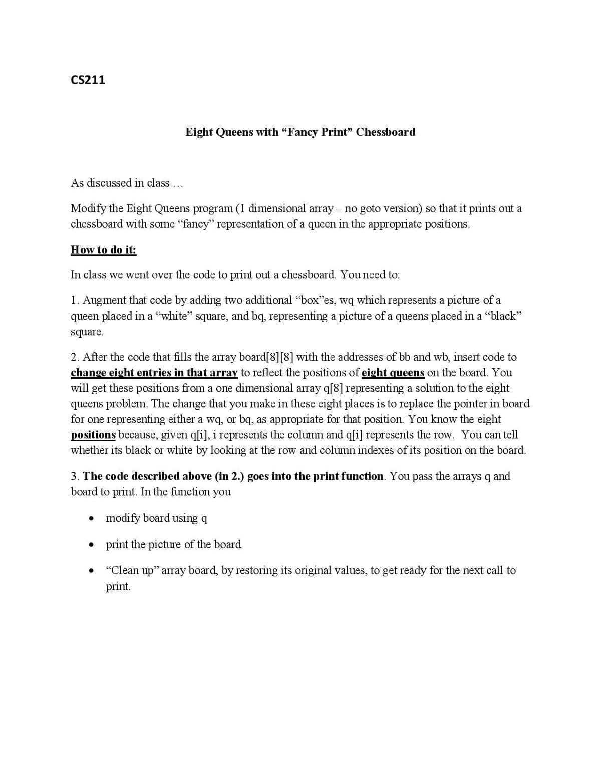 CS211
Eight Queens with "Fancy Print" Chessboard
As discussed in class ...
Modify the Eight Queens program (1 dimensional array - no goto version) so that it prints out a
chessboard with some "fancy" representation of a queen in the appropriate positions.
How to do it:
In class we went over the code to print out a chessboard. You need to:
1. Augment that code by adding two additional "box"es, wq which represents a picture of a
queen placed in a "white" square, and bq, representing a picture of a queens placed in a "black"
square.
2. After the code that fills the array board[8][8] with the addresses of bb and wb, insert code to
change eight entries in that array to reflect the positions of eight queens on the board. You
will get these positions from a one dimensional array q[8] representing a solution to the eight
queens problem. The change that you make in these eight places is to replace the pointer in board
for one representing either a wq, or bq, as appropriate for that position. You know the eight
positions because, given q[i], i represents the column and q[i] represents the row. You can tell
whether its black or white by looking at the row and column indexes of its position on the board.
3. The code described above (in 2.) goes into the print function. You pass the arrays q and
board to print. In the function you
• modify board using q
• print the picture of the board
"Clean up" array board, by restoring its original values, to get ready for the next call to
print.
