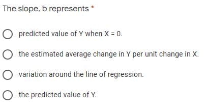 The slope, b represents *
O predicted value of Y when X = 0.
O the estimated average change in Y per unit change in X.
O variation around the line of regression.
O the predicted value of Y.
