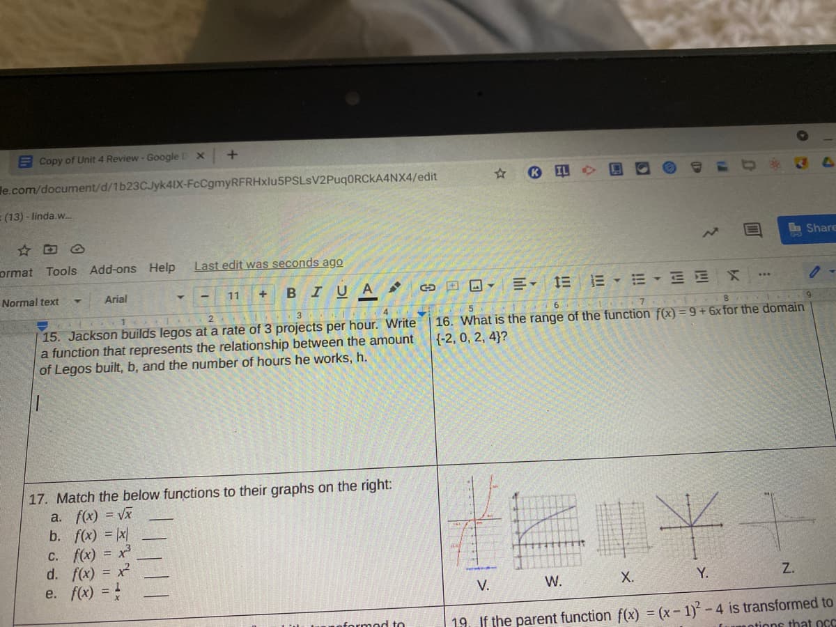 E Copy of Unit 4 Review - Google D X
le.com/document/d/1b23CJyk4IX-FcCgmyRFRHxlu5PSLsV2PuqORCkA4NX4/edit
IL
(13) - linda.w
☆回6
Bn Share
ormat
Tools Add-ons Help
Last edit was seconds ago
Normal text
BIUA
川。 三三、三、三 X
Arial
11
9
15. Jackson builds legos at a rate of 3 projects per hour. Write
a function that represents the relationship between the amount
of Legos built, b, and the number of hours he works, h.
16. What is the range of the function f(x) = 9+ 6x for the domain
{-2, 0, 2, 4}?
17. Match the below functions to their graphs on the right:
a. f(x) = Vx
b. f(x) = x
C. f(x) = x
d. f(x) = x
e. f(x) = !
十木
%3D
V.
W.
Х.
Y.
Z.
19. If the parent function f(x) = (x - 1) -4 is transformed to
otions that OC
nformod to
