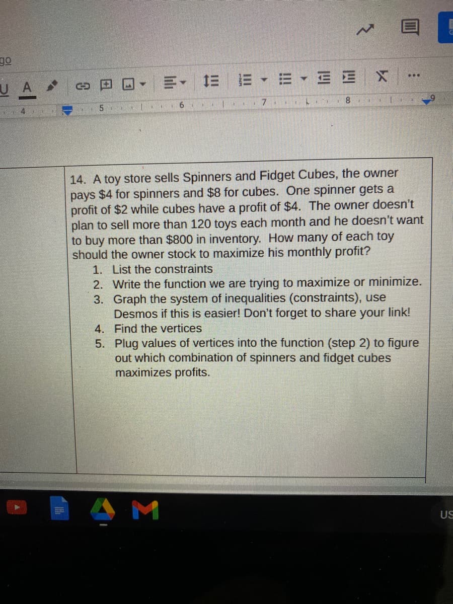 go
U A
= =1 三
8.
14. A toy store sells Spinners and Fidget Cubes, the owner
pays $4 for spinners and $8 for cubes. One spinner gets a
profit of $2 while cubes have a profit of $4. The owner doesn't
plan to sell more than 120 toys each month and he doesn't want
to buy more than $800 in inventory. How many of each toy
should the owner stock to maximize his monthly profit?
1. List the constraints
2. Write the function we are trying to maximize or minimize.
3. Graph the system of inequalities (constraints), use
Desmos if this is easier! Don't forget to share your link!
4. Find the vertices
5. Plug values of vertices into the function (step 2) to figure
out which combination of spinners and fidget cubes
maximizes profits.
US
四
!!
