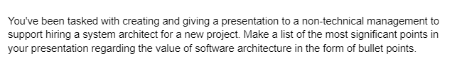 You've been tasked with creating and giving a presentation to a non-technical management to
support hiring a system architect for a new project. Make a list of the most significant points in
your presentation regarding the value of software architecture in the form of bullet points.