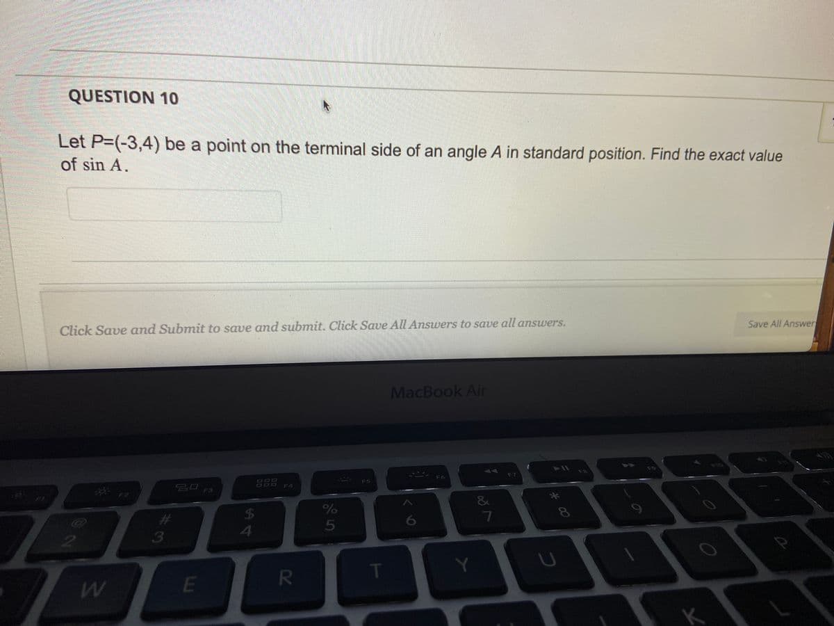 QUESTION 10
Let P=(-3,4) be a point on the terminal side of an angle A in standard position. Find the exact value
of sin A.
Click Save and Submit to save and submit. Click Save All Answers to save all answers.
2
OF2
W
#
3
ㅁㅁ 13
LU
E
सी
4
F4
R
%
5
F5
T
MacBook Air
2
F6
Y
∞
7
F7
► 11
*00
U
F8
F9
K
FIG
Save All Answer
2