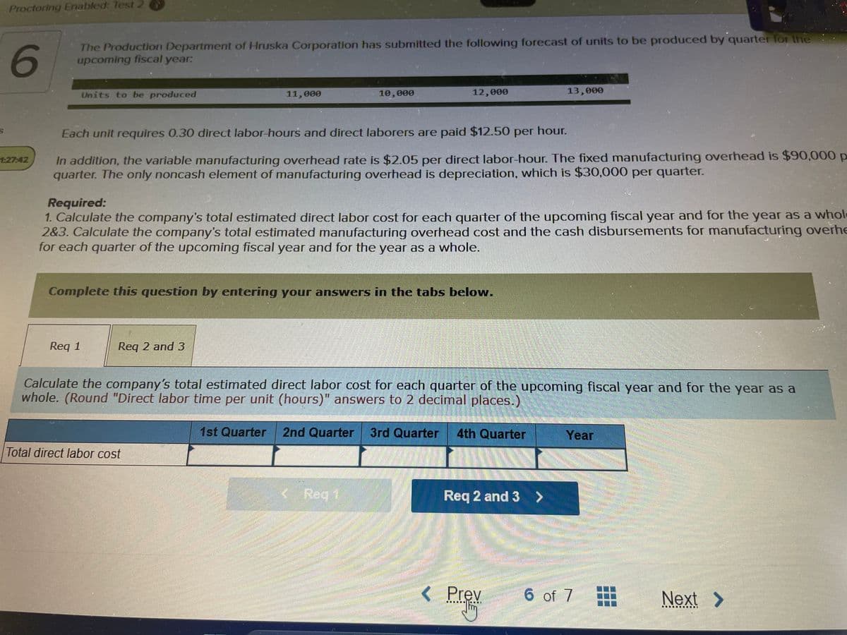 S
Proctoring Enabled: Test 2
6
The Production Department of Hruska Corporation has submitted the following forecast of units to be produced by quarter for the
upcoming fiscal year:
Units to be produced
Req 1
11,000
Each unit requires 0.30 direct labor-hours and direct laborers are paid $12.50 per hour.
In addition, the variable manufacturing overhead rate is $2.05 per direct labor-hour. The fixed manufacturing overhead is $90,000 p
quarter. The only noncash element of manufacturing overhead is depreciation, which is $30,000 per quarter.
Req 2 and 3
Required:
1. Calculate the company's total estimated direct labor cost for each quarter of the upcoming fiscal year and for the year as a whole
2&3. Calculate the company's total estimated manufacturing overhead cost and the cash disbursements for manufacturing overhe
for each quarter of the upcoming fiscal year and for the year as a whole.
Complete this question by entering your answers in the tabs below.
10,000
Total direct labor cost
12,000
1st Quarter
Calculate the company's total estimated direct labor cost for each quarter of the upcoming fiscal year and for the year as a
whole. (Round "Direct labor time per unit (hours)" answers to 2 decimal places.)
< Reg 1
2nd Quarter 3rd Quarter 4th Quarter
Req 2 and 3 >
13,000
< Prev
Year
BARRE
FUGEN
6 of 7
Next >
IDIL