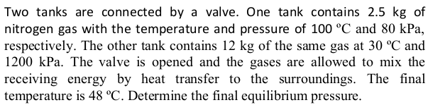 Two tanks are connected by a valve. One tank contains 2.5 kg of
nitrogen gas with the temperature and pressure of 100 °C and 80 kPa,
respectively. The other tank contains 12 kg of the same gas at 30 °C and
1200 kPa. The valve is opened and the gases are allowed to mix the
receiving energy by heat transfer to the surroundings. The final
temperature is 48 °C. Determine the final equilibrium pressure.
