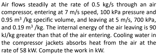 Air flows steadily at the rate of 0.5 kg/s through an air
compressor, entering at 7 m/s speed, 100 kPa pressure and
0.95 m³ /kg specific volume, and leaving at 5 m/s, 700 kPa,
and 0.19 m³ /kg. The internal energy of the air leaving is 90
kJ/kg greater than that of the air entering. Cooling water in
the compressor jackets absorbs heat from the air at the
rate of 58 kW. Compute the work in kW.
