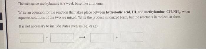 The substance methylamine is a weak base like ammonia.
Write an equation for the reaction that takes place between hydrolodic acid, HI, and methylamine, CH,NH,, when
aqueous solutions of the two are mixed. Write the product in ionized form, but the reactants in molecular form.
It is not necessary to include states such as (aq) or (g).
