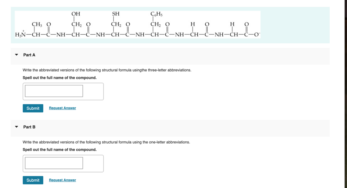 ОН
SH
ÇH5
CH, O
CH2 O
||
НN—CH—C—NH—СH—С-NH—СH-С-NH—СH—С—NH—СH -С—NH—CH-С—0
CH2 O
||
CH3 O
H
но
LH-L "Î.
Part A
Write the abbreviated versions of the following structural formula usingthe three-letter abbreviations.
Spell out the full name of the compound.
Submit
Request Answer
Part B
Write the abbreviated versions of the following structural formula using the one-letter abbreviations.
Spell out the full name of the compound.
Submit
Request Answer
