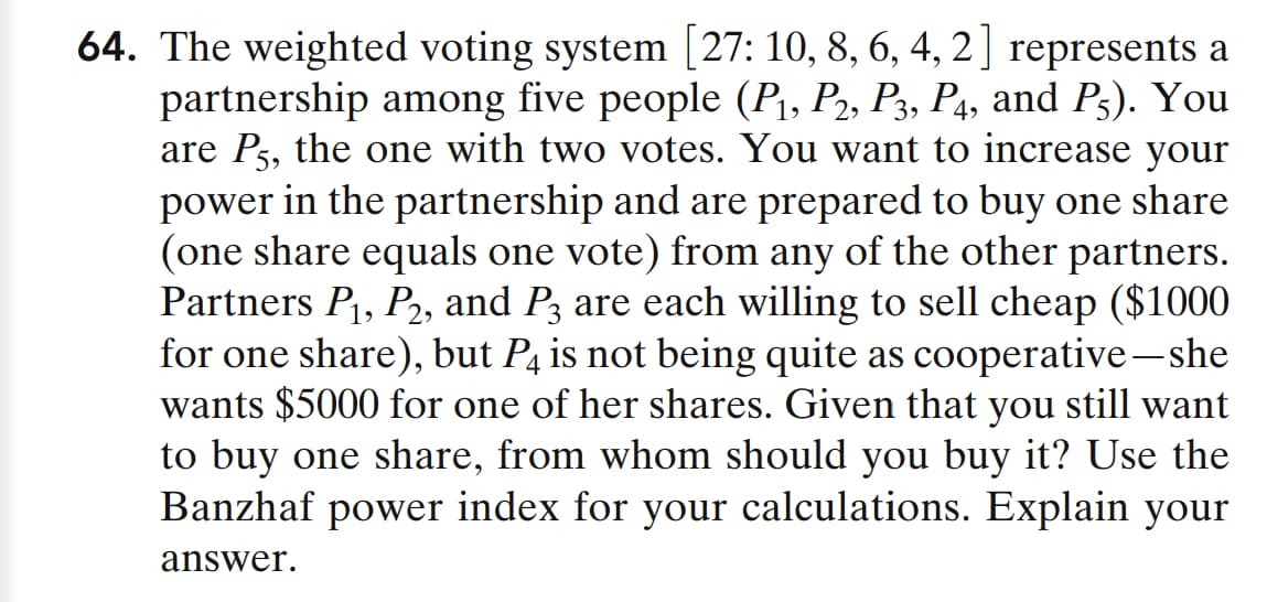 64. The weighted voting system [27: 10, 8, 6, 4, 2] represents a
partnership among five people (P₁, P2, P3, P4, and P5). You
are P5, the one with two votes. You want to increase your
power in the partnership and are prepared to buy one share
(one share equals one vote) from any of the other partners.
Partners P₁, P₂, and P3 are each willing to sell cheap ($1000
for one share), but P4 is not being quite as cooperative-she
wants $5000 for one of her shares. Given that you still want
to buy one share, from whom should you buy it? Use the
Banzhaf power index for your calculations. Explain your
answer.