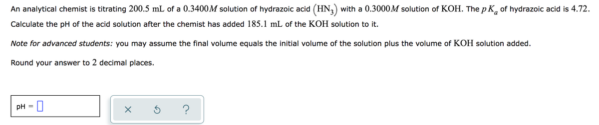 An analytical chemist is titrating 200.5 mL of a 0.3400M solution of hydrazoic acid (HN,) with a 0.3000M solution of KOH. The p K, of hydrazoic acid is 4.72.
Calculate the pH of the acid solution after the chemist has added 185.1 mL of the KOH solution to it.
Note for advanced students: you may assume the final volume equals the initial volume of the solution plus the volume of KOH solution added.
Round your answer to 2 decimal places.
pH = U
