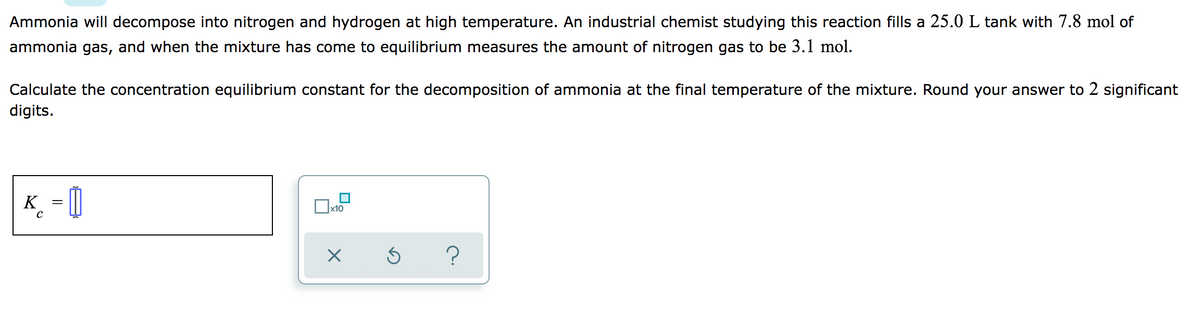 Ammonia will decompose into nitrogen and hydrogen at high temperature. An industrial chemist studying this reaction fills a 25.0 L tank with 7.8 mol of
ammonia gas, and when the mixture has come to equilibrium measures the amount of nitrogen gas to be 3.1 mol.
Calculate the concentration equilibrium constant for the decomposition of ammonia at the final temperature of the mixture. Round your answer to 2 significant
digits.
K_ = []
x10
