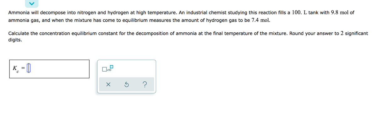 Ammonia will decompose into nitrogen and hydrogen at high temperature. An industrial chemist studying this reaction fills a 100. L tank with 9.8 mol of
ammonia gas, and when the mixture has come to equilibrium measures the amount of hydrogen gas to be 7.4 mol.
Calculate the concentration equilibrium constant for the decomposition of ammonia at the final temperature of the mixture. Round your answer to 2 significant
digits.
K
?
