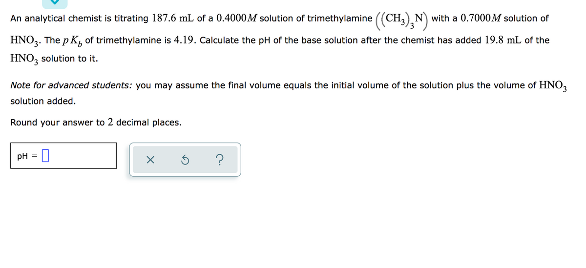 An analytical chemist is titrating 187.6 mL of a 0.4000M solution of trimethylamine ((CH,) N) with a 0.7000M solution of
3
HNO3. The p K, of trimethylamine is 4.19. Calculate the pH of the base solution after the chemist has added 19.8 mL of the
HNO, solution to it.
Note for advanced students: you may assume the final volume equals the initial volume of the solution plus the volume of HNO,
solution added.
Round your answer to 2 decimal places.
pH = ||
