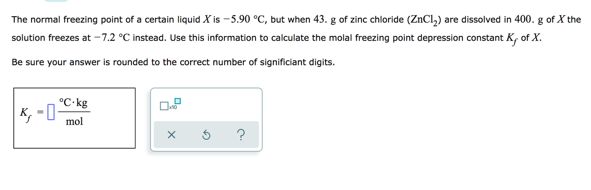 The normal freezing point of a certain liquid X is - 5.90 °C, but when 43. g of zinc chloride (ZnCl,) are dissolved in 400. g of X the
solution freezes at -7.2 °C instead. Use this information to calculate the molal freezing point depression constant K, of X.
Be sure your answer is rounded to the correct number of significiant digits.
°C·kg
K, = 0
mol
