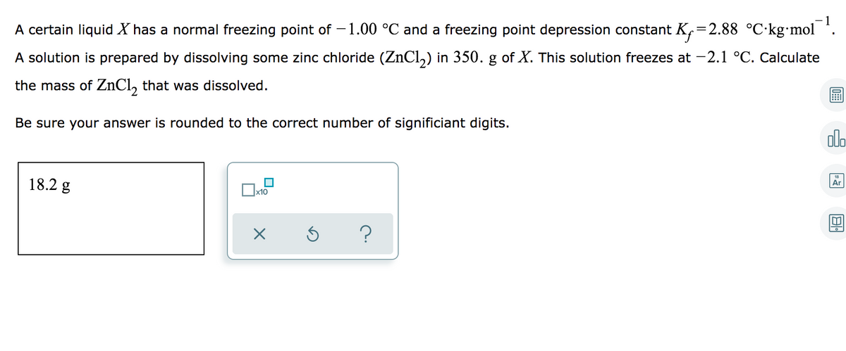 - 1
A certain liquid X has a normal freezing point of –1.00 °C and a freezing point depression constant K,=2.88 °C·kg•mol *.
A solution is prepared by dissolving some zinc chloride (ZnCl,) in 350. g of X. This solution freezes at -2.1 °C. Calculate
the mass of ZNC1, that was dissolved.
Be sure your answer is rounded to the correct number of significiant digits.
alo
18.2 g
Ar
х10
