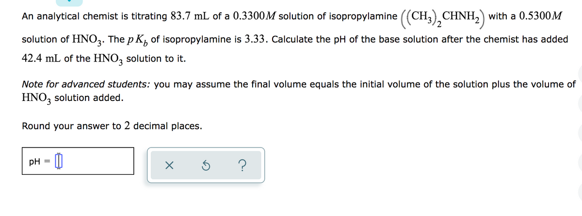 An analytical chemist is titrating 83.7 mL of a 0.3300M solution of isopropylamine ((CH,) CHNH, with a 0.5300M
2
solution of HNO3. The p K, of isopropylamine is 3.33. Calculate the pH of the base solution after the chemist has added
42.4 mL of the HNO, solution to it.
Note for advanced students: you may assume the final volume equals the initial volume of the solution plus the volume of
HNO, solution added.
Round your answer to 2 decimal places.
pH = |
?
