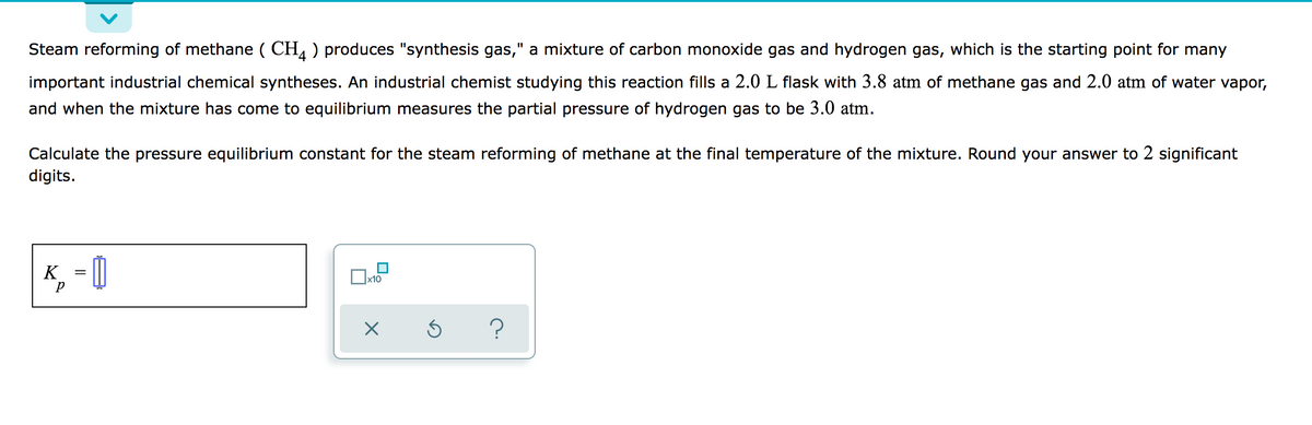 Steam reforming of methane ( CH, ) produces "synthesis gas," a mixture of carbon monoxide gas and hydrogen gas, which is the starting point for many
important industrial chemical syntheses. An industrial chemist studying this reaction fills a 2.0 L flask with 3.8 atm of methane gas and 2.0 atm of water vapor,
and when the mixture has come to equilibrium measures the partial pressure of hydrogen gas to be 3.0 atm.
Calculate the pressure equilibrium constant for the steam reforming of methane at the final temperature of the mixture. Round your answer to 2 significant
digits.
K, 0
x10
?
